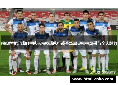 现役世界足球明星队长带领球队征战赛场展现领袖风采与个人魅力 现役世界足球明星队长带领球队征战赛场展现领袖风采与个人魅力