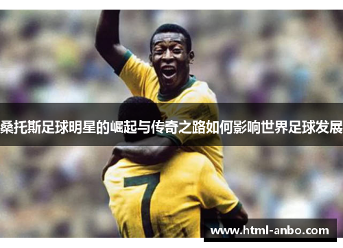桑托斯足球明星的崛起与传奇之路如何影响世界足球发展 桑托斯足球明星的崛起与传奇之路如何影响世界足球发展