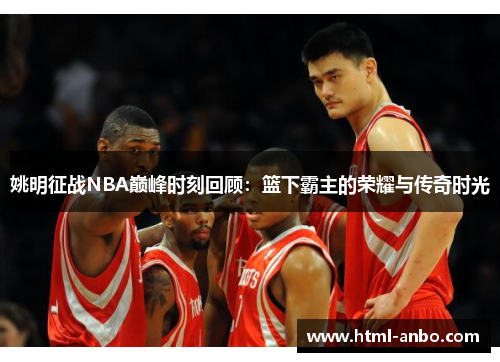姚明征战NBA巅峰时刻回顾:篮下霸主的荣耀与传奇时光 姚明征战NBA巅峰时刻回顾:篮下霸主的荣耀与传奇时光