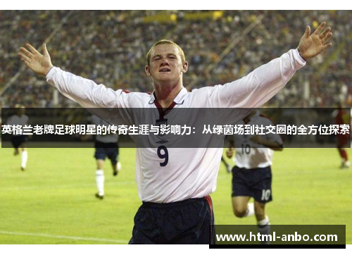 英格兰老牌足球明星的传奇生涯与影响力:从绿茵场到社交圈的全方位探索 英格兰老牌足球明星的传奇生涯与影响力:从绿茵场到社交圈的全方位探索
