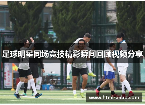 足球明星同场竞技精彩瞬间回顾视频分享